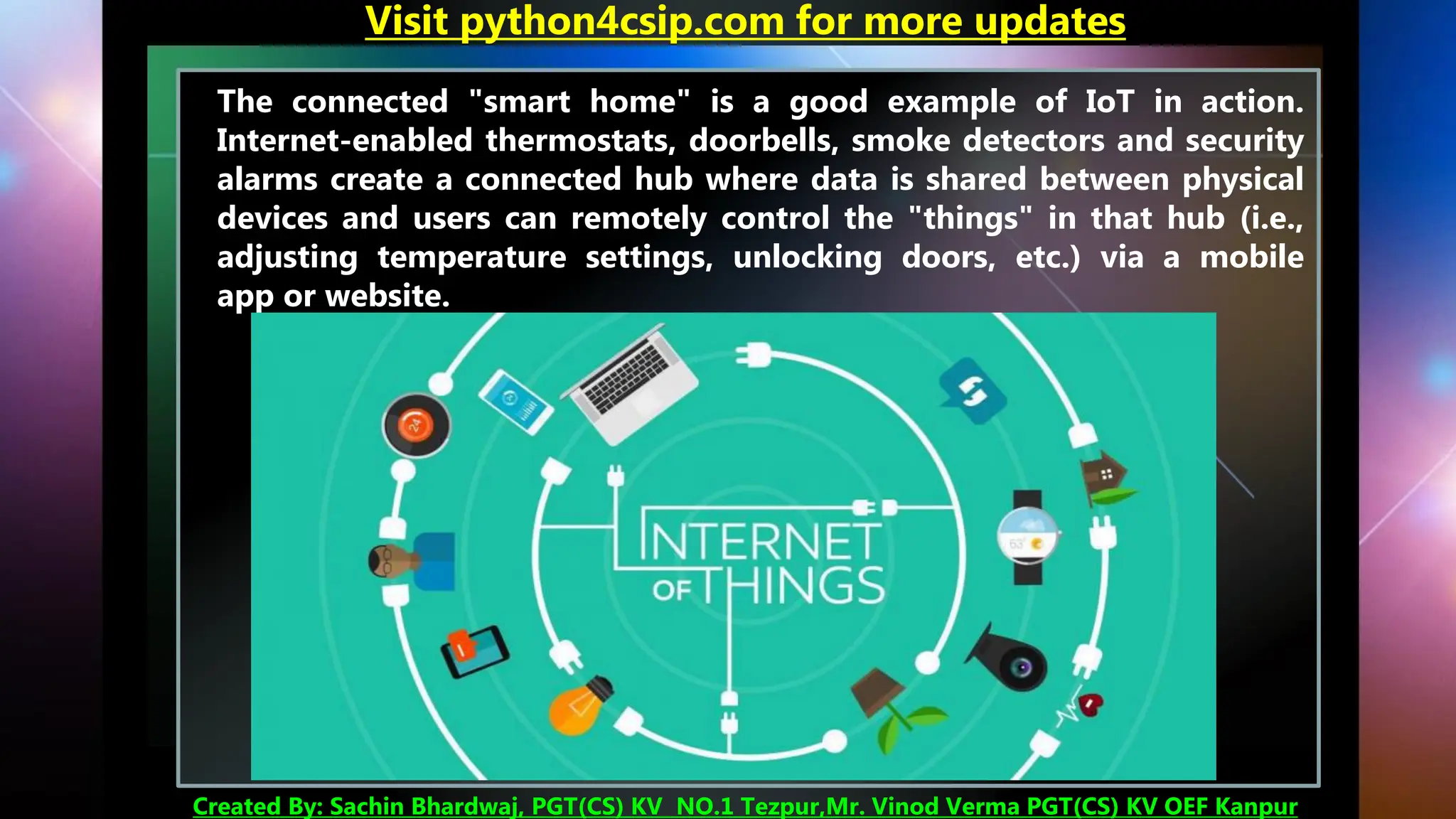 The connected "smart home" is a good example of IoT in action.
Internet-enabled thermostats, doorbells, smoke detectors and security
alarms create a connected hub where data is shared between physical
devices and users can remotely control the "things" in that hub (i.e.,
adjusting temperature settings, unlocking doors, etc.) via a mobile
app or website.
Visit python4csip.com for more updates
Created By: Sachin Bhardwaj, PGT(CS) KV NO.1 Tezpur,Mr. Vinod Verma PGT(CS) KV OEF Kanpur
 