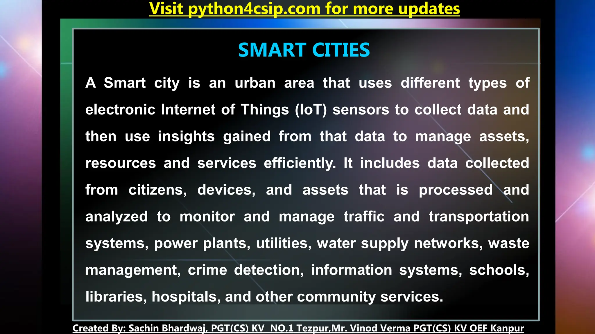SMART CITIES
A Smart city is an urban area that uses different types of
electronic Internet of Things (IoT) sensors to collect data and
then use insights gained from that data to manage assets,
resources and services efficiently. It includes data collected
from citizens, devices, and assets that is processed and
analyzed to monitor and manage traffic and transportation
systems, power plants, utilities, water supply networks, waste
management, crime detection, information systems, schools,
libraries, hospitals, and other community services.
Visit python4csip.com for more updates
Created By: Sachin Bhardwaj, PGT(CS) KV NO.1 Tezpur,Mr. Vinod Verma PGT(CS) KV OEF Kanpur
 