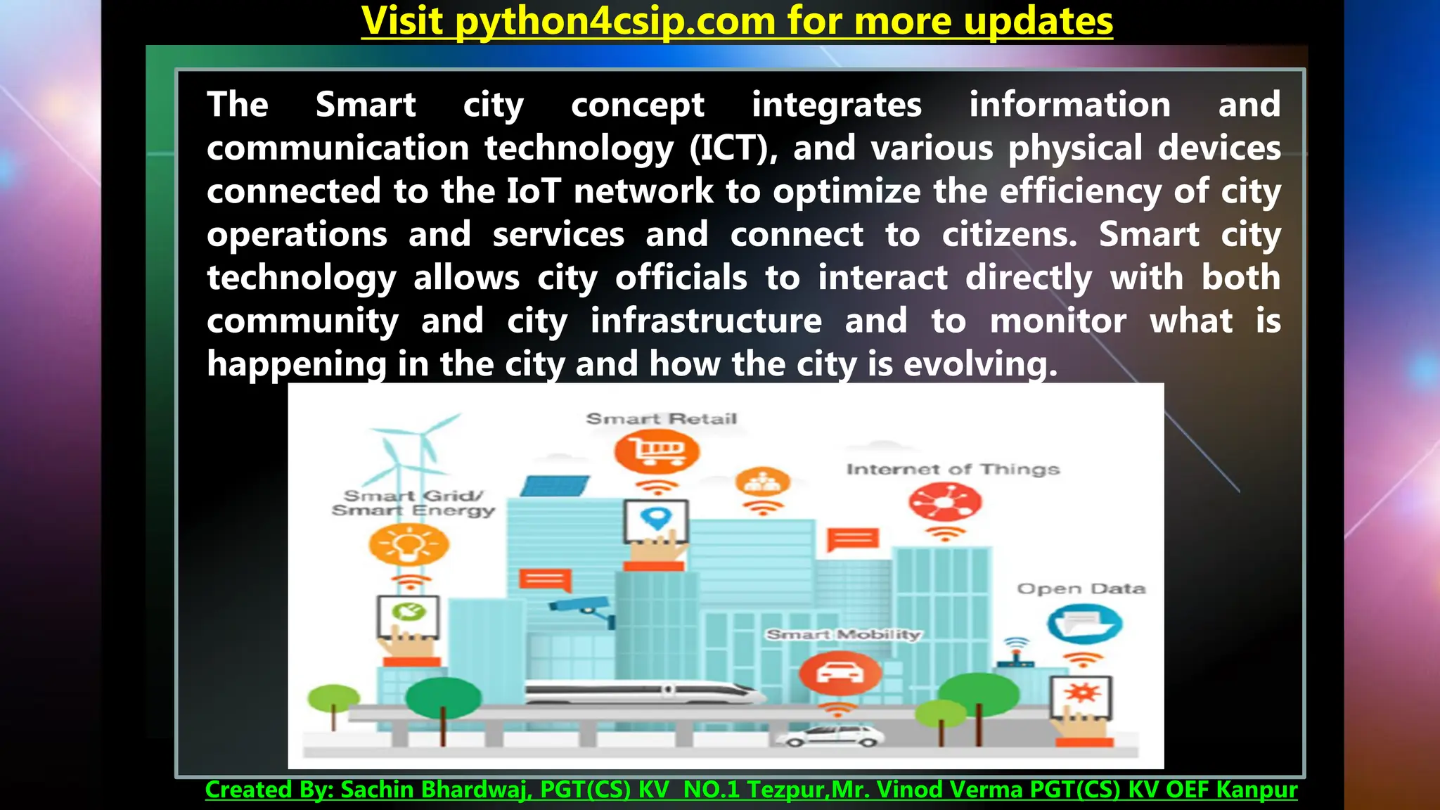 The Smart city concept integrates information and
communication technology (ICT), and various physical devices
connected to the IoT network to optimize the efficiency of city
operations and services and connect to citizens. Smart city
technology allows city officials to interact directly with both
community and city infrastructure and to monitor what is
happening in the city and how the city is evolving.
Visit python4csip.com for more updates
Created By: Sachin Bhardwaj, PGT(CS) KV NO.1 Tezpur,Mr. Vinod Verma PGT(CS) KV OEF Kanpur
 