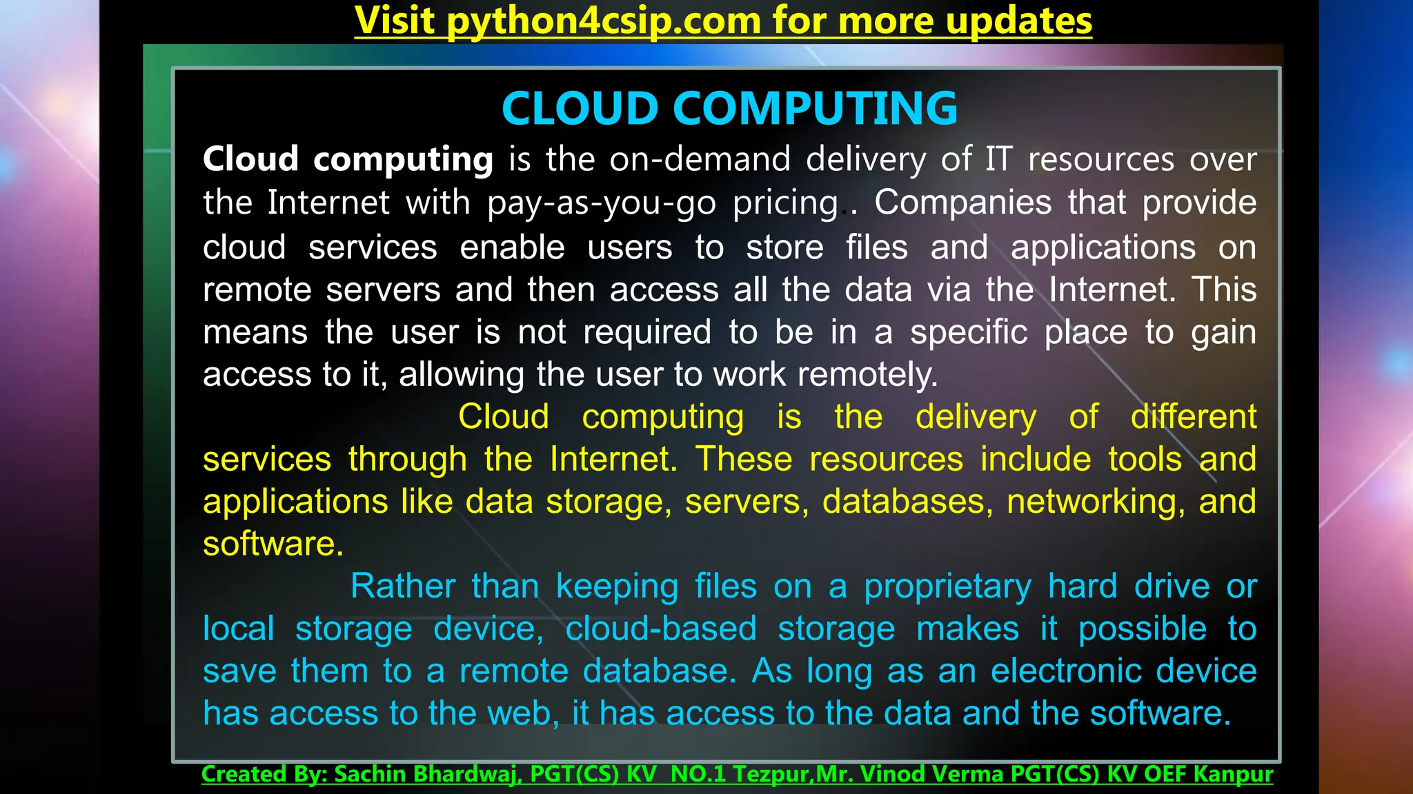 CLOUD COMPUTING
Cloud computing is the on-demand delivery of IT resources over
the Internet with pay-as-you-go pricing.. Companies that provide
cloud services enable users to store files and applications on
remote servers and then access all the data via the Internet. This
means the user is not required to be in a specific place to gain
access to it, allowing the user to work remotely.
Cloud computing is the delivery of different
services through the Internet. These resources include tools and
applications like data storage, servers, databases, networking, and
software.
Rather than keeping files on a proprietary hard drive or
local storage device, cloud-based storage makes it possible to
save them to a remote database. As long as an electronic device
has access to the web, it has access to the data and the software.
Visit python4csip.com for more updates
Created By: Sachin Bhardwaj, PGT(CS) KV NO.1 Tezpur,Mr. Vinod Verma PGT(CS) KV OEF Kanpur
 