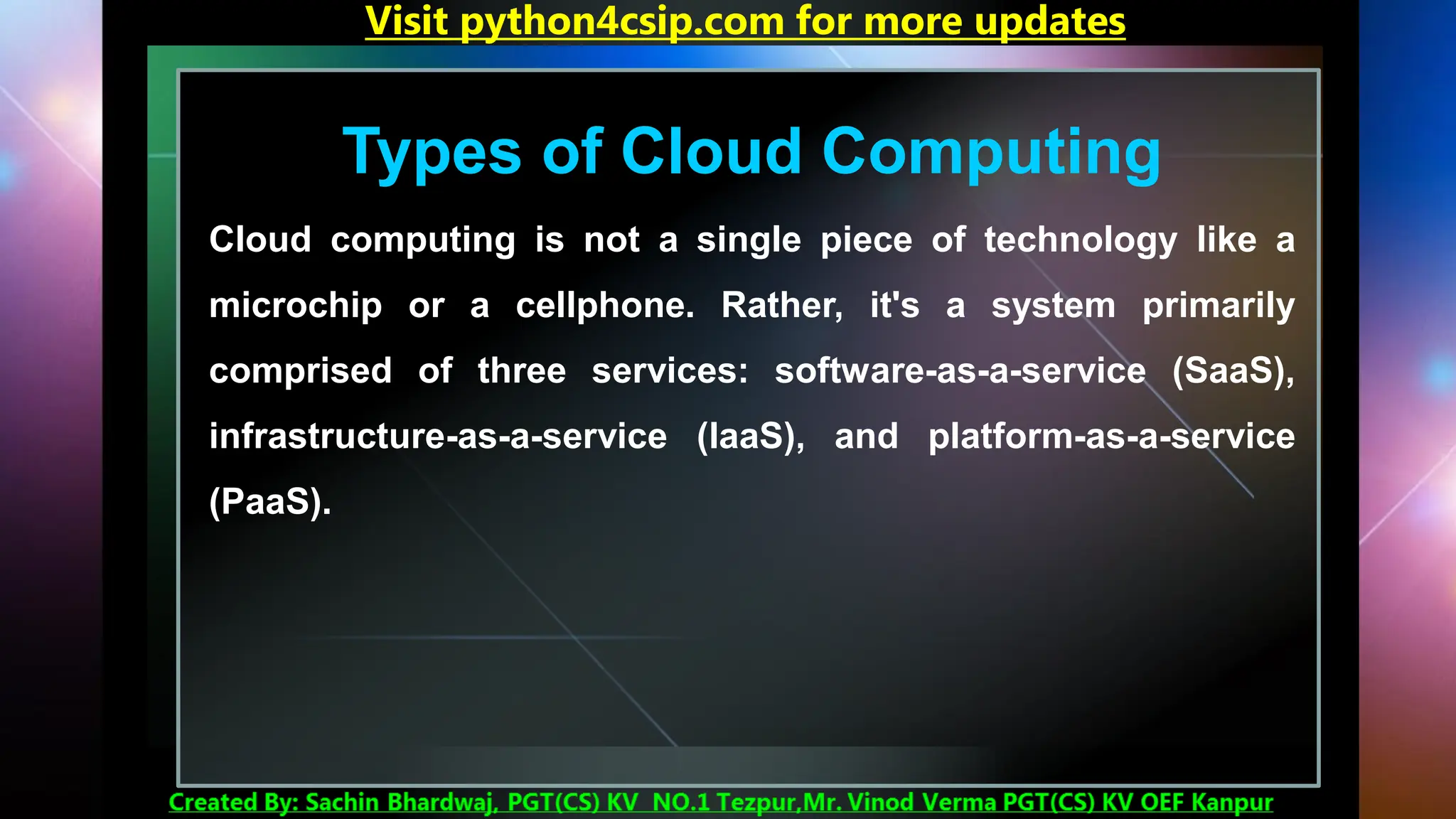 Types of Cloud Computing
Cloud computing is not a single piece of technology like a
microchip or a cellphone. Rather, it's a system primarily
comprised of three services: software-as-a-service (SaaS),
infrastructure-as-a-service (IaaS), and platform-as-a-service
(PaaS).
Visit python4csip.com for more updates
 