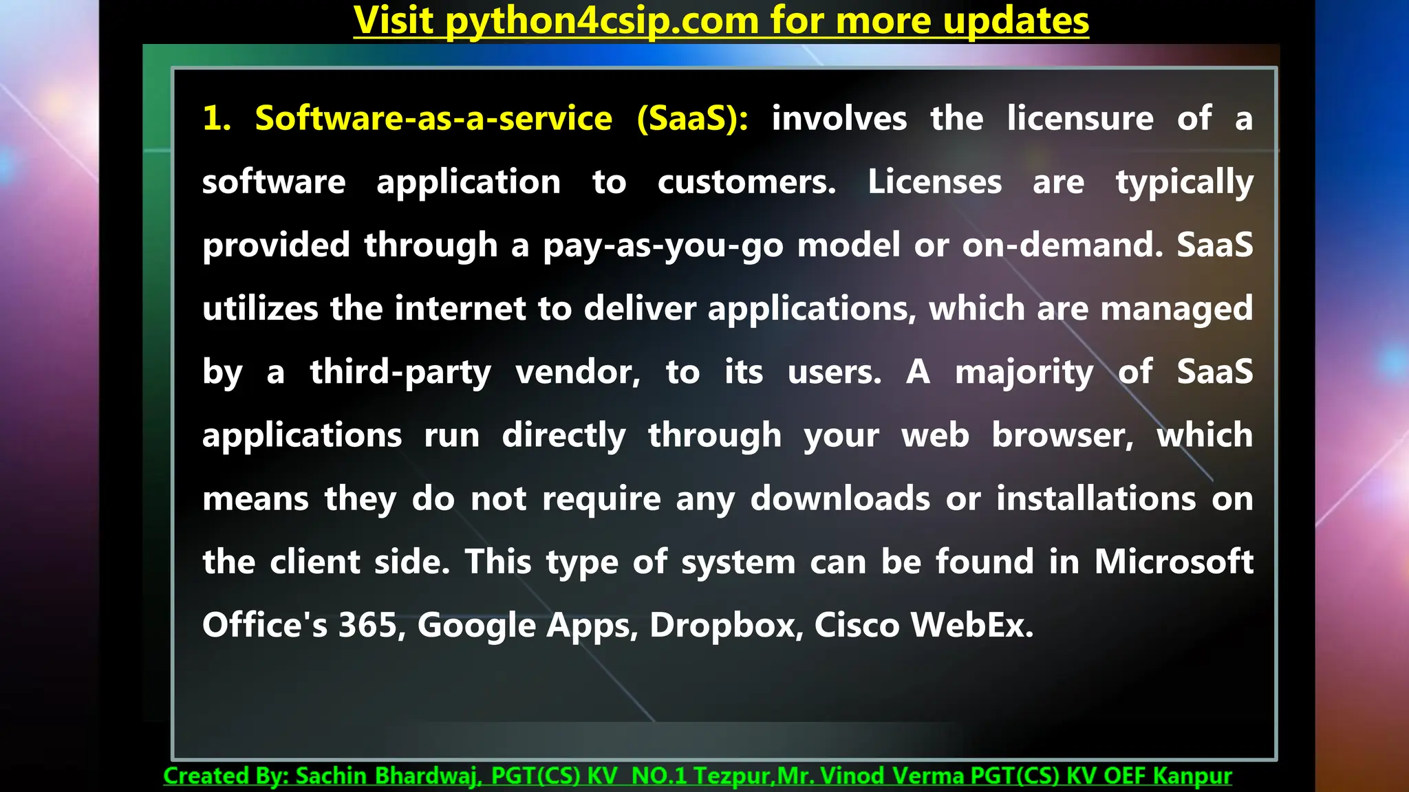 1. Software-as-a-service (SaaS): involves the licensure of a
software application to customers. Licenses are typically
provided through a pay-as-you-go model or on-demand. SaaS
utilizes the internet to deliver applications, which are managed
by a third-party vendor, to its users. A majority of SaaS
applications run directly through your web browser, which
means they do not require any downloads or installations on
the client side. This type of system can be found in Microsoft
Office's 365, Google Apps, Dropbox, Cisco WebEx.
Visit python4csip.com for more updates
 