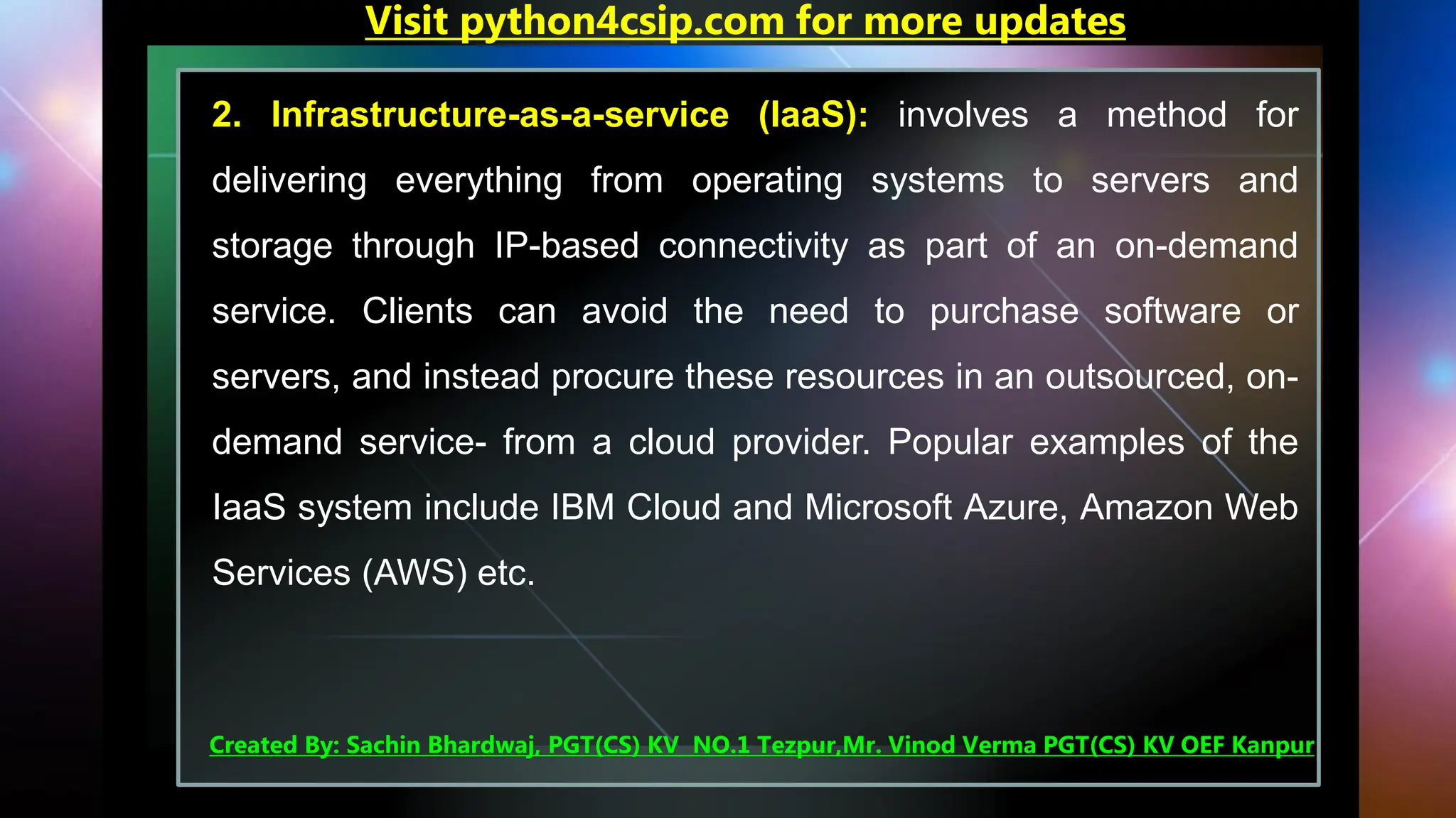 2. Infrastructure-as-a-service (IaaS): involves a method for
delivering everything from operating systems to servers and
storage through IP-based connectivity as part of an on-demand
service. Clients can avoid the need to purchase software or
servers, and instead procure these resources in an outsourced, on-
demand service- from a cloud provider. Popular examples of the
IaaS system include IBM Cloud and Microsoft Azure, Amazon Web
Services (AWS) etc.
Visit python4csip.com for more updates
Created By: Sachin Bhardwaj, PGT(CS) KV NO.1 Tezpur,Mr. Vinod Verma PGT(CS) KV OEF Kanpur
 