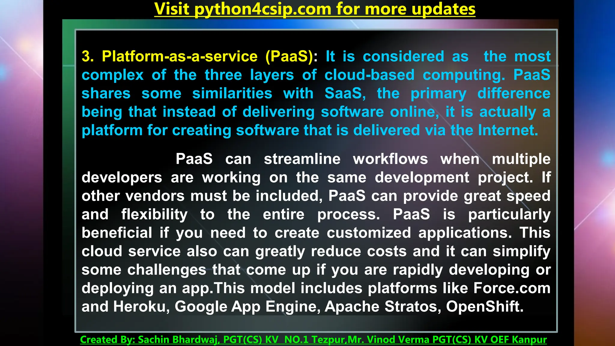 3. Platform-as-a-service (PaaS): It is considered as the most
complex of the three layers of cloud-based computing. PaaS
shares some similarities with SaaS, the primary difference
being that instead of delivering software online, it is actually a
platform for creating software that is delivered via the Internet.
PaaS can streamline workflows when multiple
developers are working on the same development project. If
other vendors must be included, PaaS can provide great speed
and flexibility to the entire process. PaaS is particularly
beneficial if you need to create customized applications. This
cloud service also can greatly reduce costs and it can simplify
some challenges that come up if you are rapidly developing or
deploying an app.This model includes platforms like Force.com
and Heroku, Google App Engine, Apache Stratos, OpenShift.
Visit python4csip.com for more updates
Created By: Sachin Bhardwaj, PGT(CS) KV NO.1 Tezpur,Mr. Vinod Verma PGT(CS) KV OEF Kanpur
 
