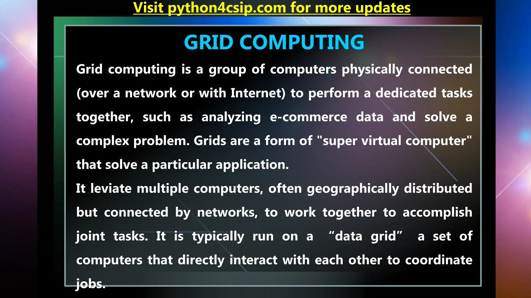 GRID COMPUTING
Grid computing is a group of computers physically connected
(over a network or with Internet) to perform a dedicated tasks
together, such as analyzing e-commerce data and solve a
complex problem. Grids are a form of "super virtual computer"
that solve a particular application.
It leviate multiple computers, often geographically distributed
but connected by networks, to work together to accomplish
joint tasks. It is typically run on a “data grid” a set of
computers that directly interact with each other to coordinate
jobs.
Visit python4csip.com for more updates
 