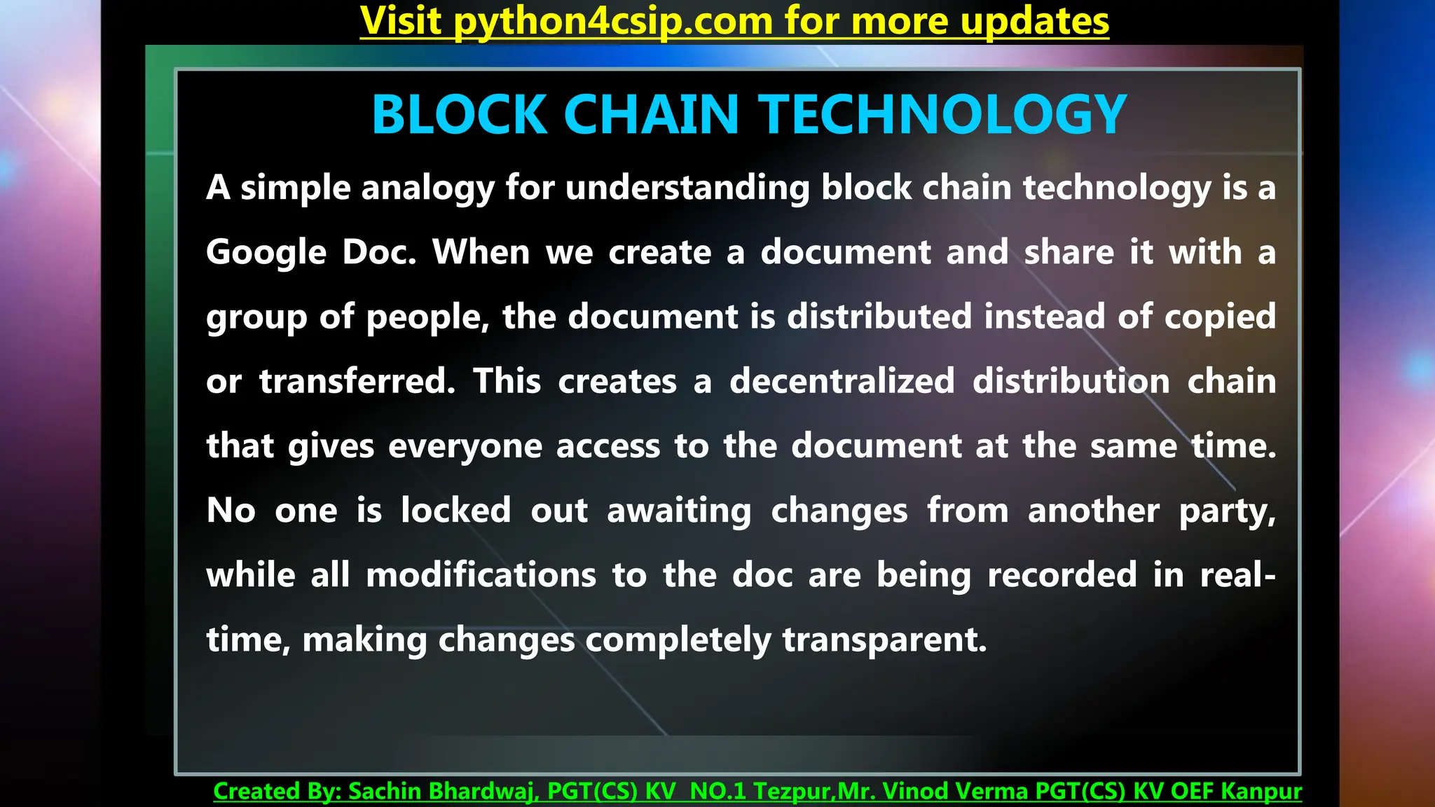 BLOCK CHAIN TECHNOLOGY
A simple analogy for understanding block chain technology is a
Google Doc. When we create a document and share it with a
group of people, the document is distributed instead of copied
or transferred. This creates a decentralized distribution chain
that gives everyone access to the document at the same time.
No one is locked out awaiting changes from another party,
while all modifications to the doc are being recorded in real-
time, making changes completely transparent.
Visit python4csip.com for more updates
Created By: Sachin Bhardwaj, PGT(CS) KV NO.1 Tezpur,Mr. Vinod Verma PGT(CS) KV OEF Kanpur
 
