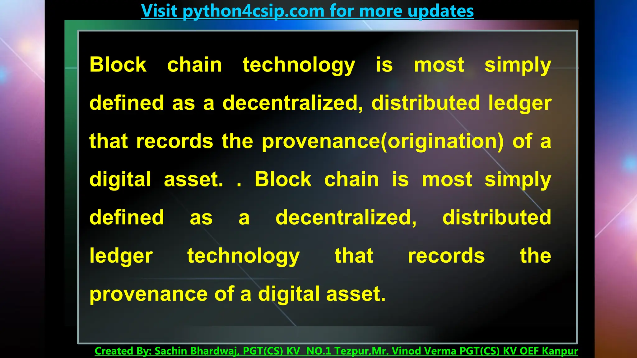 Visit python4csip.com for more updates
Created By: Sachin Bhardwaj, PGT(CS) KV NO.1 Tezpur,Mr. Vinod Verma PGT(CS) KV OEF Kanpur
Block chain technology is most simply
defined as a decentralized, distributed ledger
that records the provenance(origination) of a
digital asset. . Block chain is most simply
defined as a decentralized, distributed
ledger technology that records the
provenance of a digital asset.
 