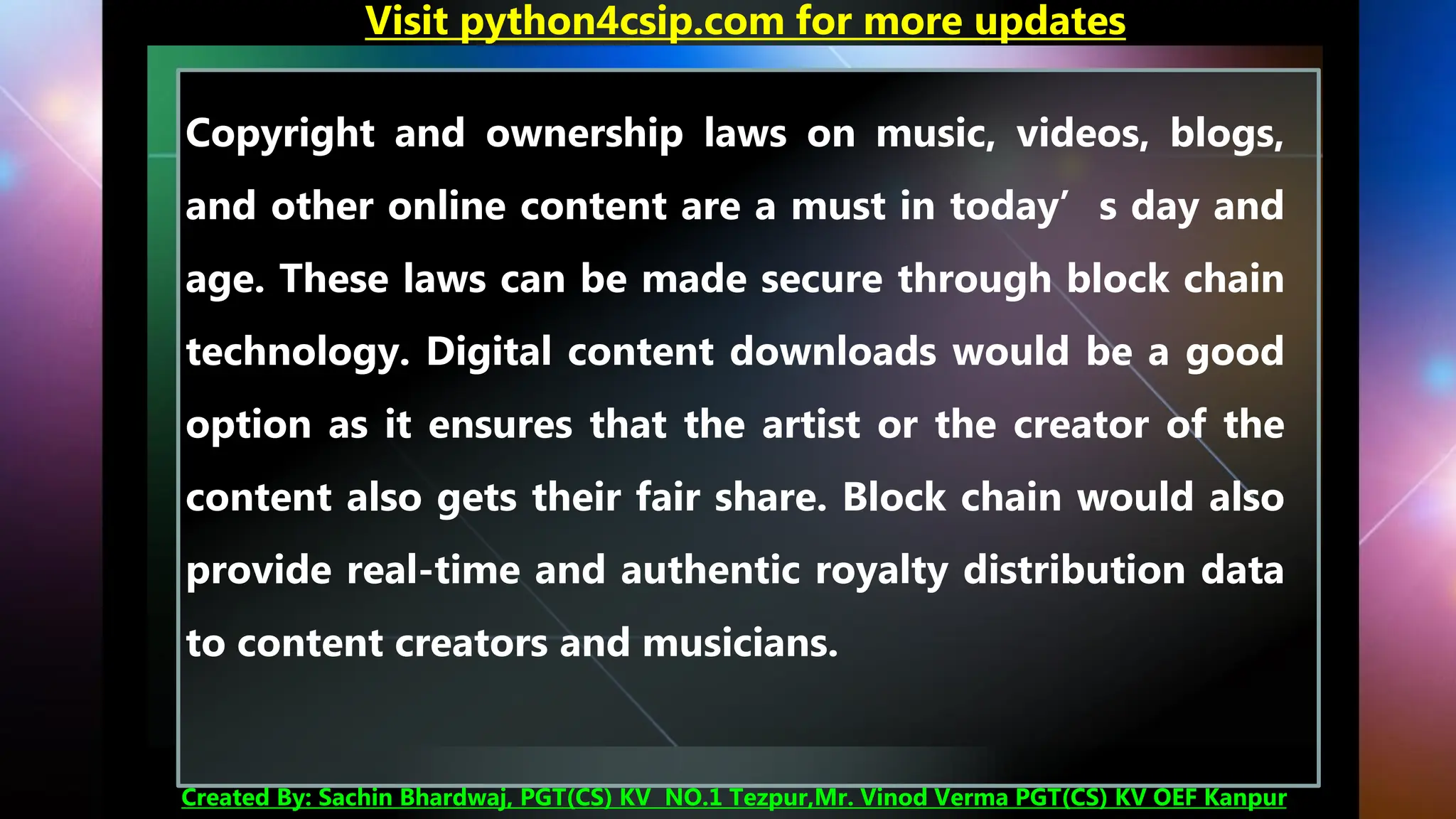 Copyright and ownership laws on music, videos, blogs,
and other online content are a must in today’s day and
age. These laws can be made secure through block chain
technology. Digital content downloads would be a good
option as it ensures that the artist or the creator of the
content also gets their fair share. Block chain would also
provide real-time and authentic royalty distribution data
to content creators and musicians.
Visit python4csip.com for more updates
Created By: Sachin Bhardwaj, PGT(CS) KV NO.1 Tezpur,Mr. Vinod Verma PGT(CS) KV OEF Kanpur
 