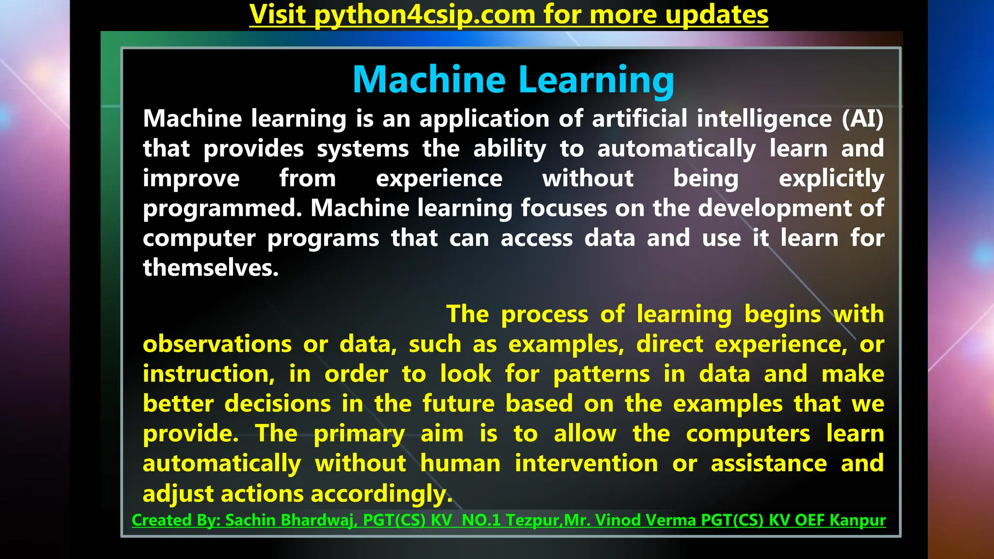 Machine Learning
Machine learning is an application of artificial intelligence (AI)
that provides systems the ability to automatically learn and
improve from experience without being explicitly
programmed. Machine learning focuses on the development of
computer programs that can access data and use it learn for
themselves.
The process of learning begins with
observations or data, such as examples, direct experience, or
instruction, in order to look for patterns in data and make
better decisions in the future based on the examples that we
provide. The primary aim is to allow the computers learn
automatically without human intervention or assistance and
adjust actions accordingly.
Visit python4csip.com for more updates
Created By: Sachin Bhardwaj, PGT(CS) KV NO.1 Tezpur,Mr. Vinod Verma PGT(CS) KV OEF Kanpur
 