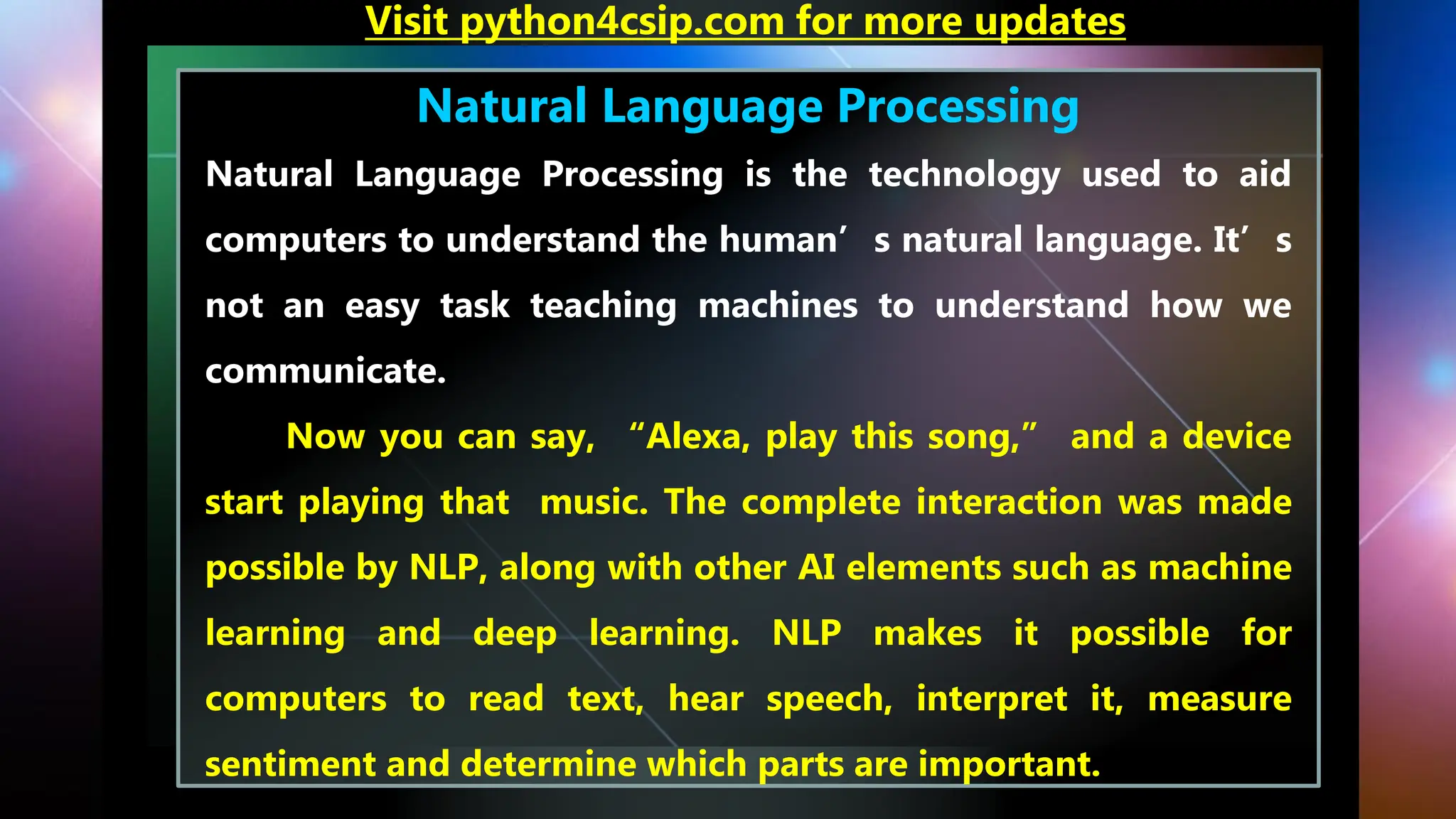 Natural Language Processing
Natural Language Processing is the technology used to aid
computers to understand the human’s natural language. It’s
not an easy task teaching machines to understand how we
communicate.
Now you can say, “Alexa, play this song,” and a device
start playing that music. The complete interaction was made
possible by NLP, along with other AI elements such as machine
learning and deep learning. NLP makes it possible for
computers to read text, hear speech, interpret it, measure
sentiment and determine which parts are important.
Visit python4csip.com for more updates
 