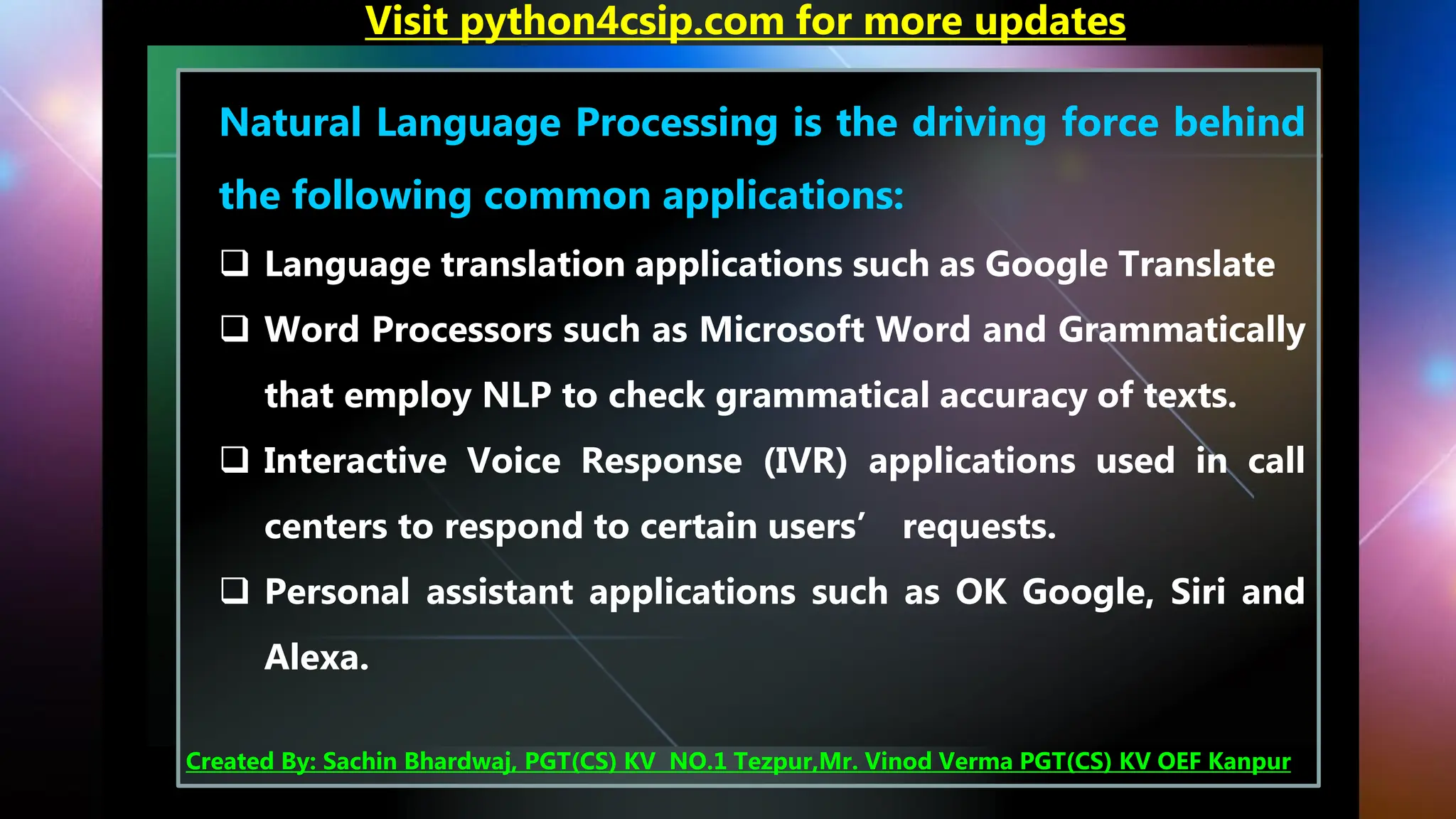 Natural Language Processing is the driving force behind
the following common applications:
❑ Language translation applications such as Google Translate
❑ Word Processors such as Microsoft Word and Grammatically
that employ NLP to check grammatical accuracy of texts.
❑ Interactive Voice Response (IVR) applications used in call
centers to respond to certain users’ requests.
❑ Personal assistant applications such as OK Google, Siri and
Alexa.
Visit python4csip.com for more updates
Created By: Sachin Bhardwaj, PGT(CS) KV NO.1 Tezpur,Mr. Vinod Verma PGT(CS) KV OEF Kanpur
 