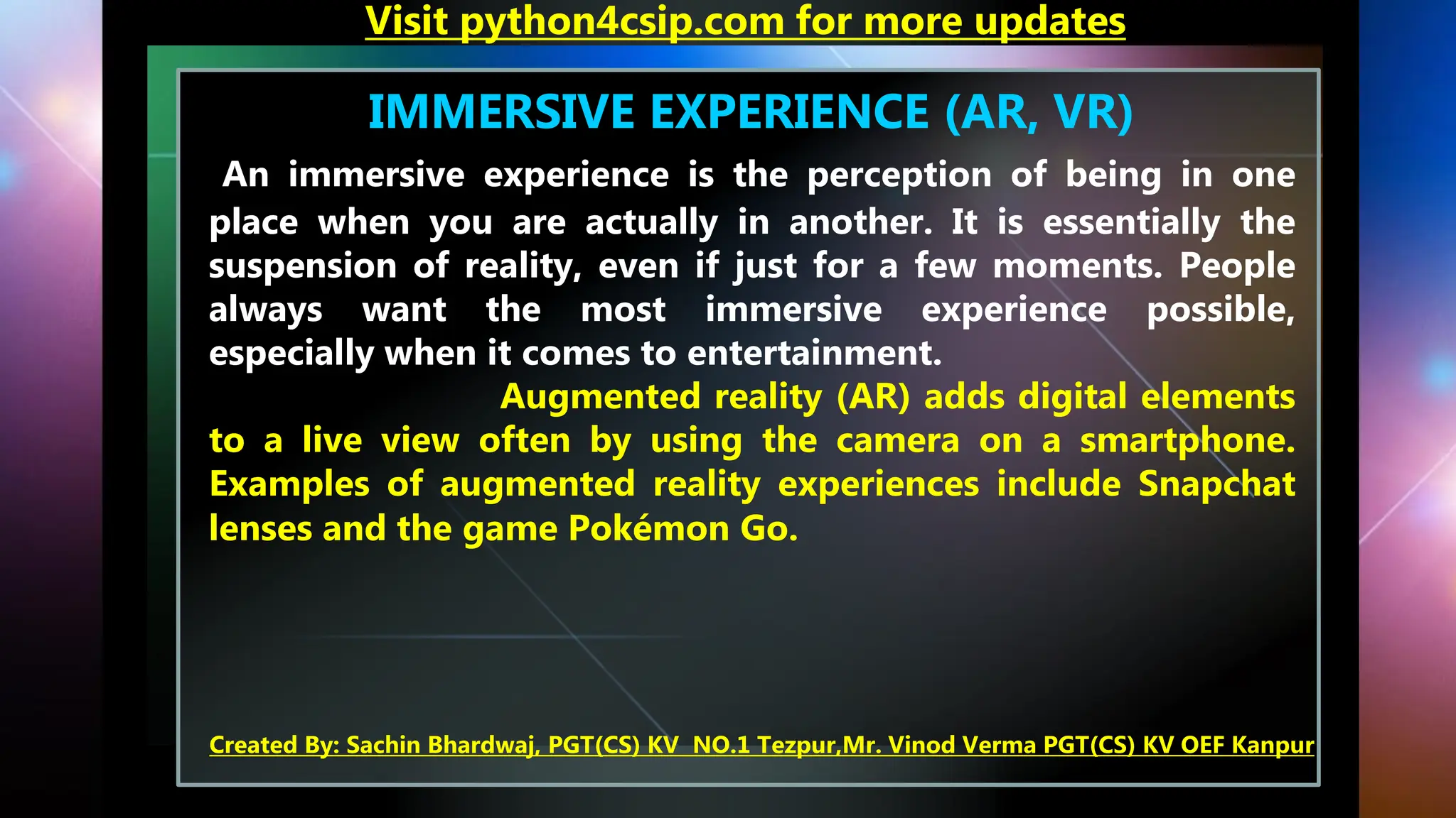 IMMERSIVE EXPERIENCE (AR, VR)
An immersive experience is the perception of being in one
place when you are actually in another. It is essentially the
suspension of reality, even if just for a few moments. People
always want the most immersive experience possible,
especially when it comes to entertainment.
Augmented reality (AR) adds digital elements
to a live view often by using the camera on a smartphone.
Examples of augmented reality experiences include Snapchat
lenses and the game Pokémon Go.
Visit python4csip.com for more updates
Created By: Sachin Bhardwaj, PGT(CS) KV NO.1 Tezpur,Mr. Vinod Verma PGT(CS) KV OEF Kanpur
 