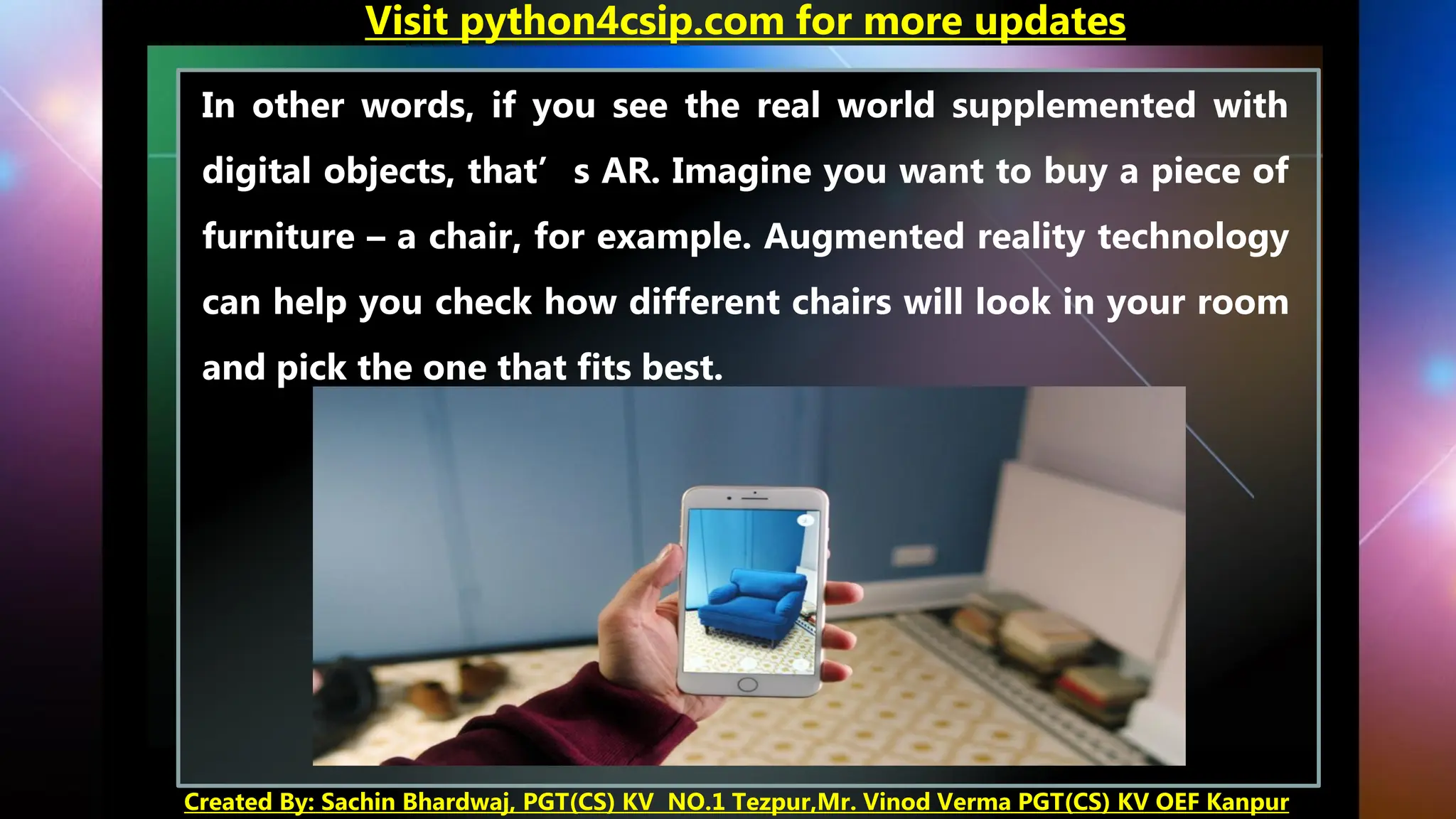In other words, if you see the real world supplemented with
digital objects, that’s AR. Imagine you want to buy a piece of
furniture – a chair, for example. Augmented reality technology
can help you check how different chairs will look in your room
and pick the one that fits best.
Visit python4csip.com for more updates
Created By: Sachin Bhardwaj, PGT(CS) KV NO.1 Tezpur,Mr. Vinod Verma PGT(CS) KV OEF Kanpur
 