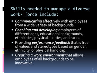 Skills needed to manage a diverse
work- force include:
 Communicating effectively with employees
from a wide variety of backgrounds.
 Coaching and developing employees of
different ages, educational backgrounds,
ethnicities, physical abilities, and races.
 Providing performance feedback that is free
of values and stereotypes based on gender,
ethnicity, or physical handicap.
 Creating a work environment that allows
employees of all backgrounds to be
innovative.
1 -
11
 
