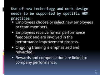 Use of new technology and work design
needs to be supported by specific HRM
practices:
 Employees choose or select new employees
or team members.
 Employees receive formal performance
feedback and are involved in the
performance improvement process.
 Ongoing training is emphasized and
rewarded.
 Rewards and compensation are linked to
company performance.
1 -
14
 