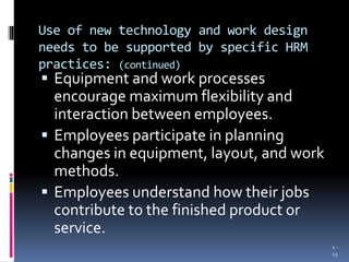 Use of new technology and work design
needs to be supported by specific HRM
practices: (continued)
 Equipment and work processes
encourage maximum flexibility and
interaction between employees.
 Employees participate in planning
changes in equipment, layout, and work
methods.
 Employees understand how their jobs
contribute to the finished product or
service.
1 -
15
 