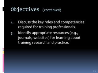 Objectives (continued)
4. Discuss the key roles and competencies
required for training professionals.
5. Identify appropriate resources (e.g.,
journals, websites) for learning about
training research and practice.
1 - 4
 