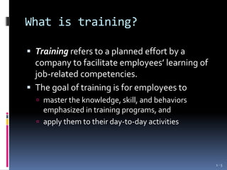 What is training?
 Training refers to a planned effort by a
company to facilitate employees’ learning of
job-related competencies.
 The goal of training is for employees to
 master the knowledge, skill, and behaviors
emphasized in training programs, and
 apply them to their day-to-day activities
1 - 5
 