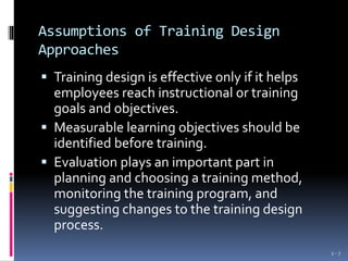 Assumptions of Training Design
Approaches
 Training design is effective only if it helps
employees reach instructional or training
goals and objectives.
 Measurable learning objectives should be
identified before training.
 Evaluation plays an important part in
planning and choosing a training method,
monitoring the training program, and
suggesting changes to the training design
process.
1 - 7
 