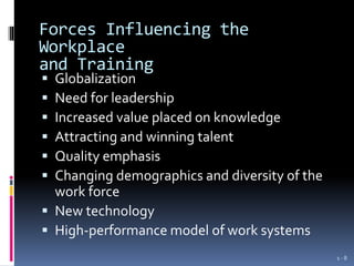 Forces Influencing the
Workplace
and Training
 Globalization
 Need for leadership
 Increased value placed on knowledge
 Attracting and winning talent
 Quality emphasis
 Changing demographics and diversity of the
work force
 New technology
 High-performance model of work systems
1 - 8
 
