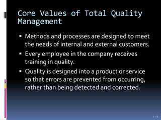 Core Values of Total Quality
Management
 Methods and processes are designed to meet
the needs of internal and external customers.
 Every employee in the company receives
training in quality.
 Quality is designed into a product or service
so that errors are prevented from occurring,
rather than being detected and corrected.
1 - 9
 
