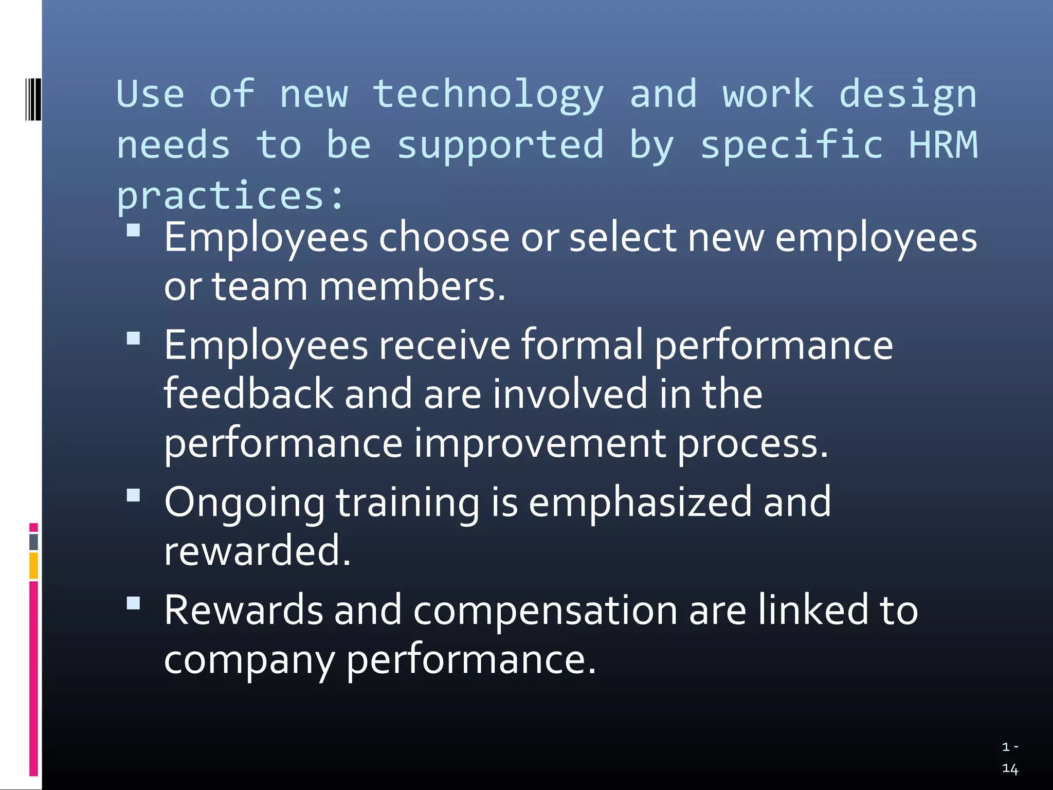 Use of new technology and work design
needs to be supported by specific HRM
practices:
 Employees choose or select new employees
  or team members.
 Employees receive formal performance
  feedback and are involved in the
  performance improvement process.
 Ongoing training is emphasized and
  rewarded.
 Rewards and compensation are linked to
  company performance.
                                             1-
                                             14
 
