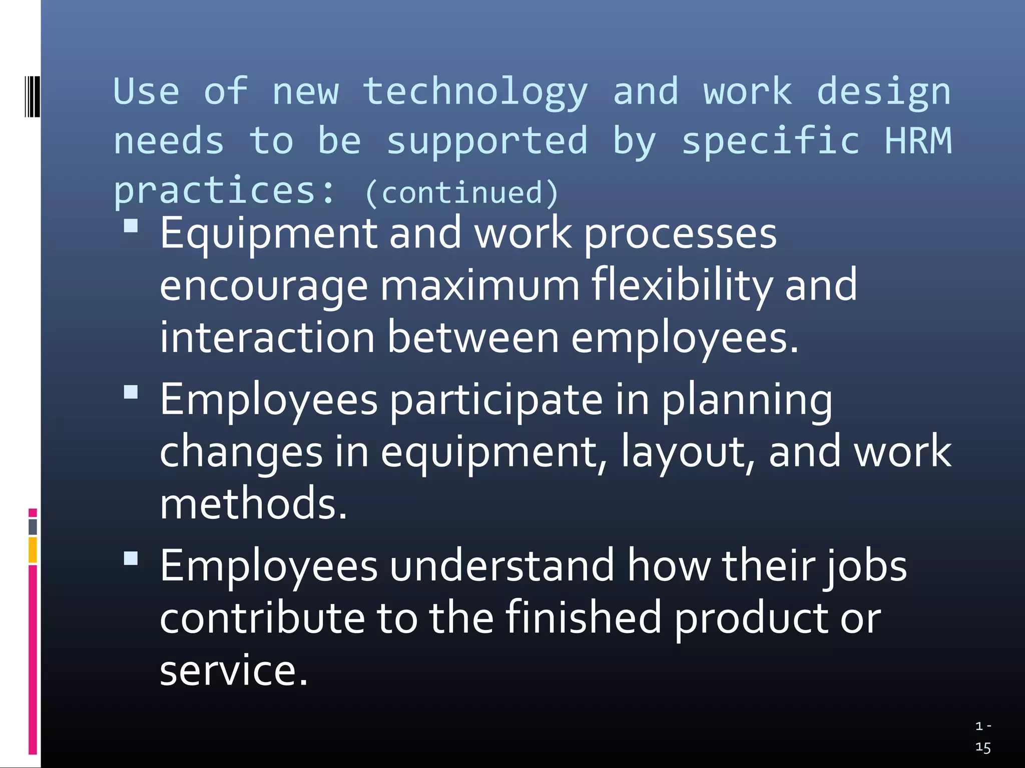 Use of new technology and work design
needs to be supported by specific HRM
practices: (continued)
 Equipment and work processes
  encourage maximum flexibility and
  interaction between employees.
 Employees participate in planning
  changes in equipment, layout, and work
  methods.
 Employees understand how their jobs
  contribute to the finished product or
  service.
                                           1-
                                           15
 