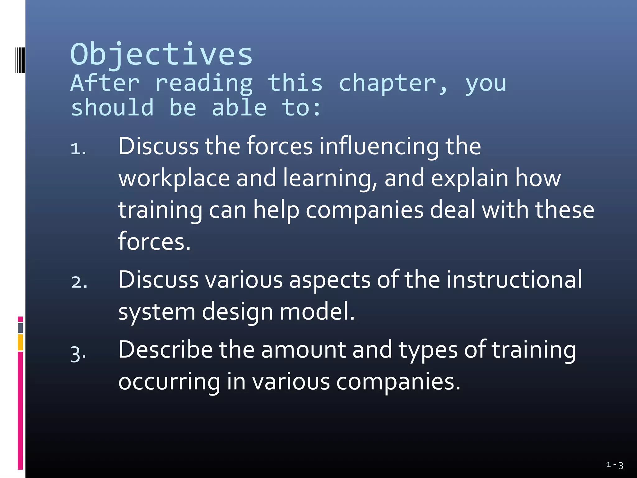 Objectives
After reading this chapter, you
should be able to:
1.   Discuss the forces influencing the
     workplace and learning, and explain how
     training can help companies deal with these
     forces.
2.   Discuss various aspects of the instructional
     system design model.
3.   Describe the amount and types of training
     occurring in various companies.

                                                    1-3
 