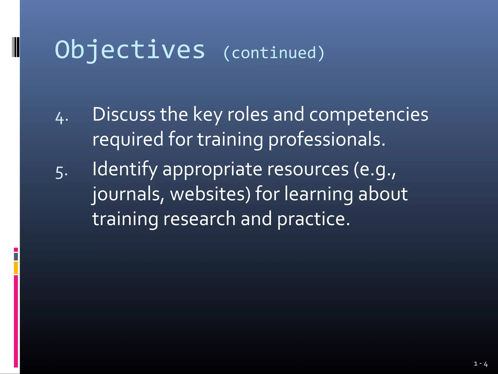 Objectives         (continued)


4.   Discuss the key roles and competencies
     required for training professionals.
5.   Identify appropriate resources (e.g.,
     journals, websites) for learning about
     training research and practice.




                                              1-4
 