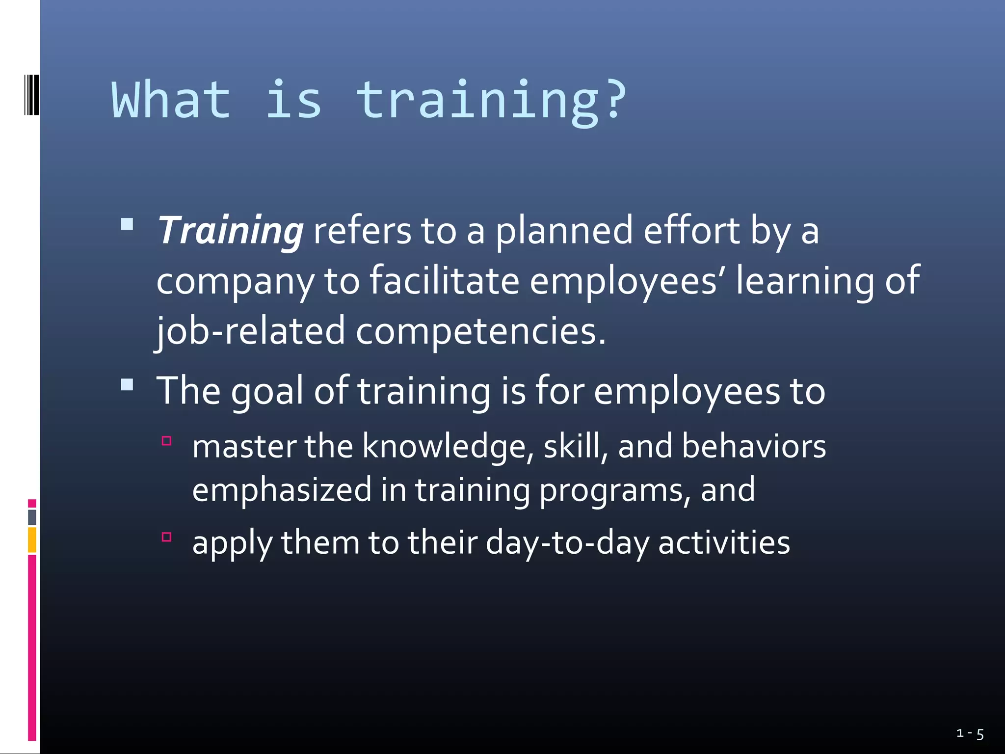 What is training?

 Training refers to a planned effort by a
  company to facilitate employees’ learning of
  job-related competencies.
 The goal of training is for employees to
   master the knowledge, skill, and behaviors
    emphasized in training programs, and
   apply them to their day-to-day activities




                                                 1-5
 