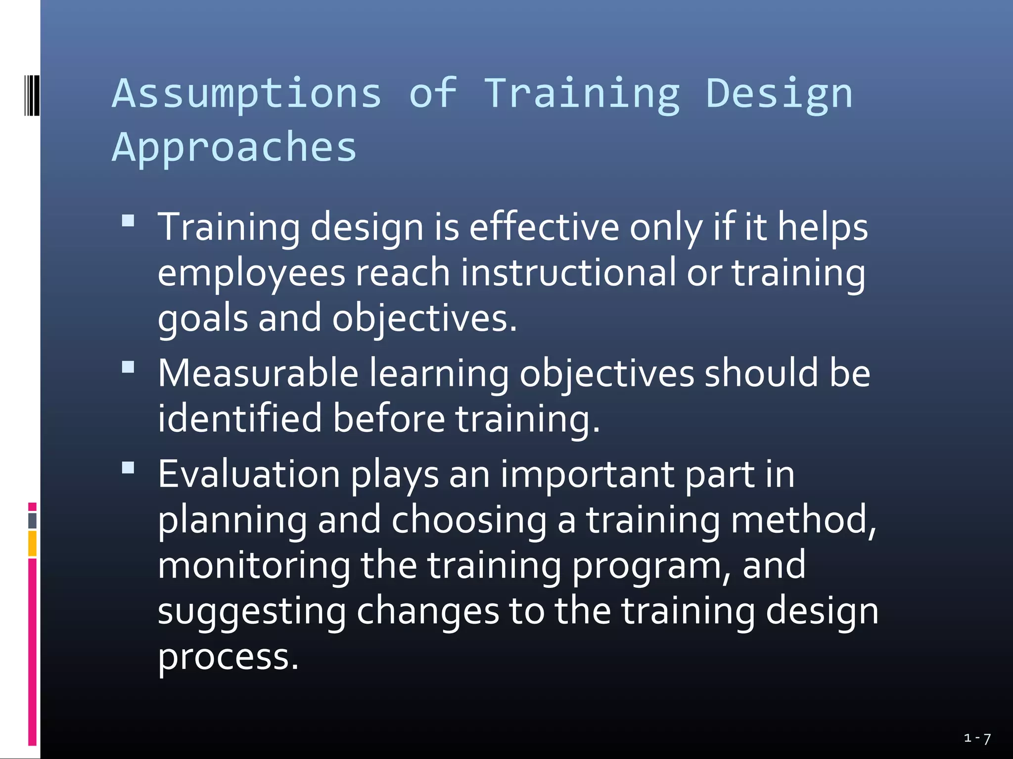 Assumptions of Training Design
Approaches
 Training design is effective only if it helps
  employees reach instructional or training
  goals and objectives.
 Measurable learning objectives should be
  identified before training.
 Evaluation plays an important part in
  planning and choosing a training method,
  monitoring the training program, and
  suggesting changes to the training design
  process.
                                                  1-7
 