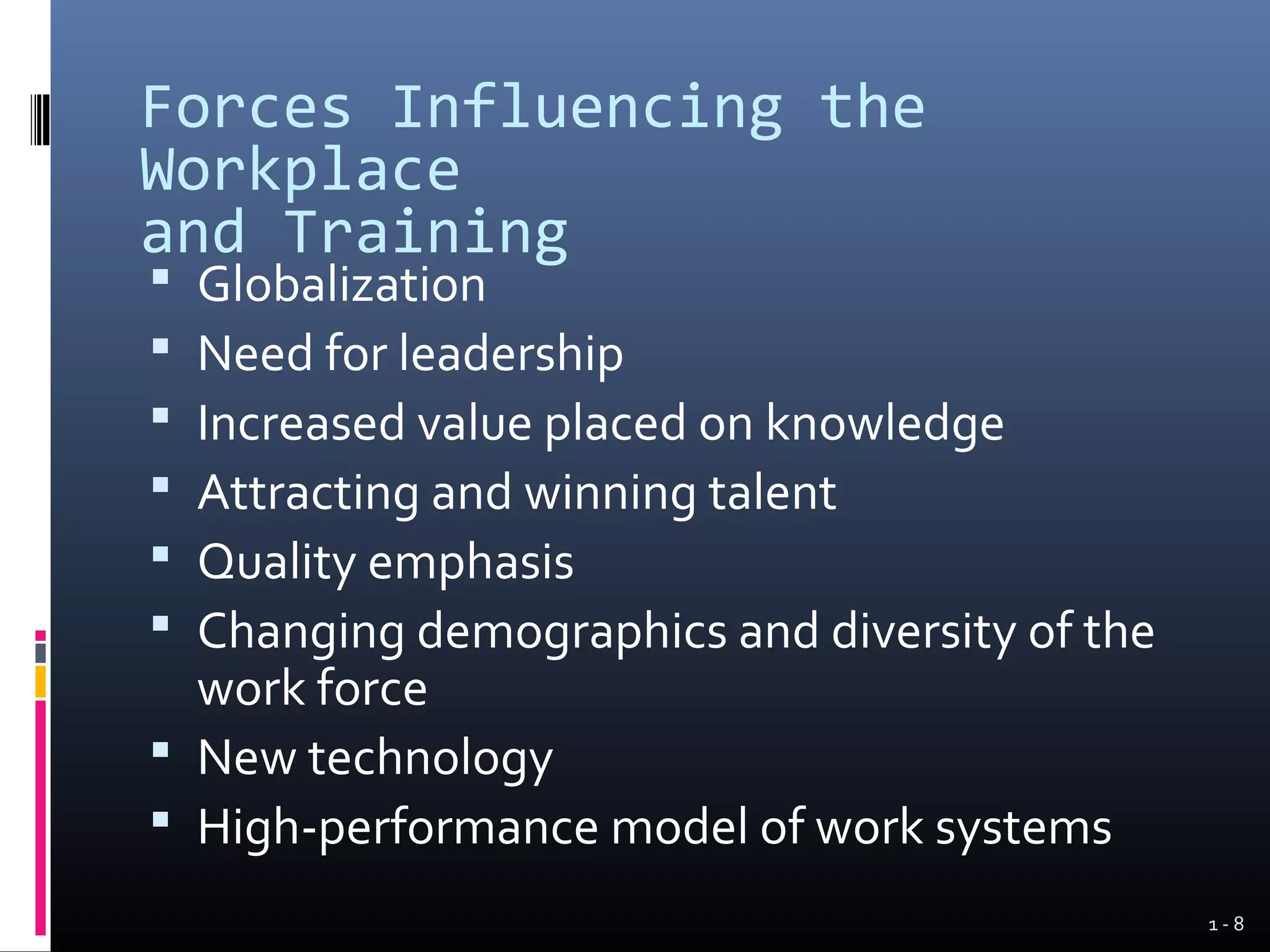 Forces Influencing the
Workplace
and Training
 Globalization
 Need for leadership
 Increased value placed on knowledge
 Attracting and winning talent
 Quality emphasis
 Changing demographics and diversity of the
  work force
 New technology
 High-performance model of work systems
                                               1-8
 