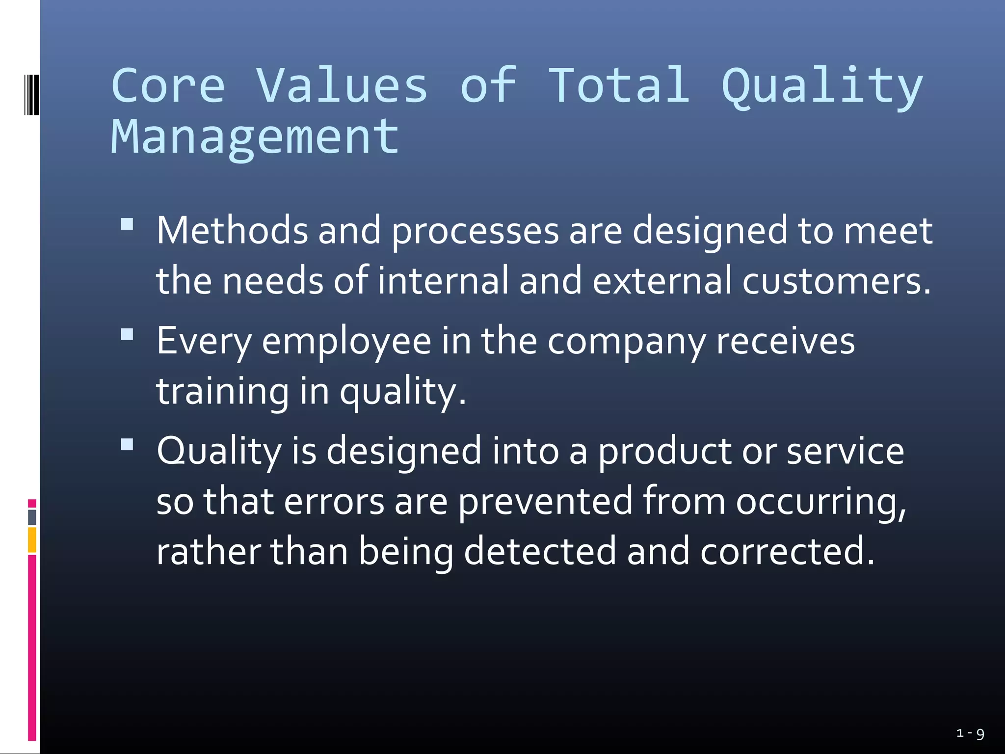 Core Values of Total Quality
Management
 Methods and processes are designed to meet
  the needs of internal and external customers.
 Every employee in the company receives
  training in quality.
 Quality is designed into a product or service
  so that errors are prevented from occurring,
  rather than being detected and corrected.



                                                  1-9
 
