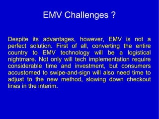 EMV Challenges ?
Despite its advantages, however, EMV is not a
perfect solution. First of all, converting the entire
country to EMV technology will be a logistical
nightmare. Not only will tech implementation require
considerable time and investment, but consumers
accustomed to swipe-and-sign will also need time to
adjust to the new method, slowing down checkout
lines in the interim.
 