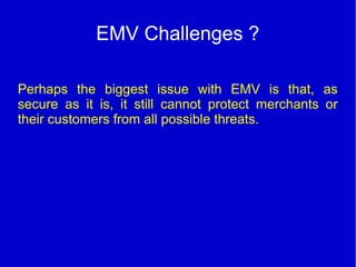 EMV Challenges ?
Perhaps the biggest issue with EMV is that, as
secure as it is, it still cannot protect merchants or
their customers from all possible threats.
 