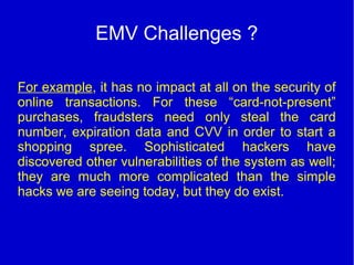 EMV Challenges ?
For example, it has no impact at all on the security of
online transactions. For these “card-not-present”
purchases, fraudsters need only steal the card
number, expiration data and CVV in order to start a
shopping spree. Sophisticated hackers have
discovered other vulnerabilities of the system as well;
they are much more complicated than the simple
hacks we are seeing today, but they do exist.
 