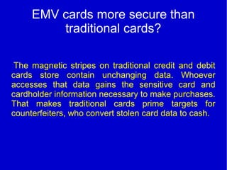 EMV cards more secure than
traditional cards?
The magnetic stripes on traditional credit and debit
cards store contain unchanging data. Whoever
accesses that data gains the sensitive card and
cardholder information necessary to make purchases.
That makes traditional cards prime targets for
counterfeiters, who convert stolen card data to cash.
 
