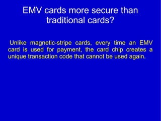 EMV cards more secure than
traditional cards?
Unlike magnetic-stripe cards, every time an EMV
card is used for payment, the card chip creates a
unique transaction code that cannot be used again.
 