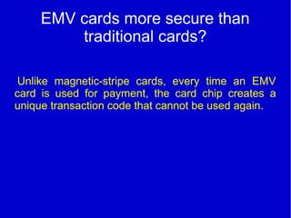 EMV cards more secure than
traditional cards?
Unlike magnetic-stripe cards, every time an EMV
card is used for payment, the card chip creates a
unique transaction code that cannot be used again.
 