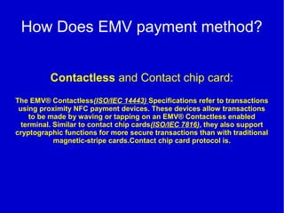 How Does EMV payment method?
Contactless and Contact chip card:
The EMV® Contactless(ISO/IEC 14443) Specifications refer to transactions
using proximity NFC payment devices. These devices allow transactions
to be made by waving or tapping on an EMV® Contactless enabled
terminal. Similar to contact chip cards(ISO/IEC 7816), they also support
cryptographic functions for more secure transactions than with traditional
magnetic-stripe cards.Contact chip card protocol is.
 