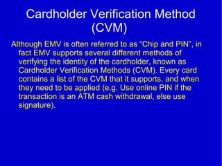 Cardholder Verification Method
(CVM)
Although EMV is often referred to as “Chip and PIN”, in
fact EMV supports several different methods of
verifying the identity of the cardholder, known as
Cardholder Verification Methods (CVM). Every card
contains a list of the CVM that it supports, and when
they need to be applied (e.g. Use online PIN if the
transaction is an ATM cash withdrawal, else use
signature).
 