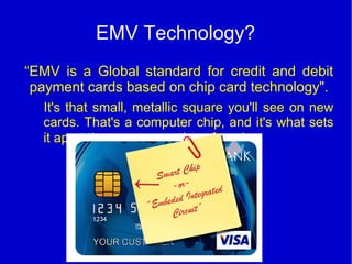 EMV Technology?
“EMV is a Global standard for credit and debit
payment cards based on chip card technology".
It's that small, metallic square you'll see on new
cards. That's a computer chip, and it's what sets
it apart the new generation of cards.
 