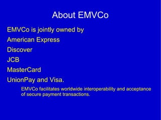 About EMVCo
EMVCo is jointly owned by
American Express
Discover
JCB
MasterCard
UnionPay and Visa.
EMVCo facilitates worldwide interoperability and acceptance
of secure payment transactions.
 