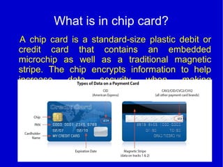What is in chip card?
A chip card is a standard-size plastic debit or
credit card that contains an embedded
microchip as well as a traditional magnetic
stripe. The chip encrypts information to help
increase data security when making
transactions at terminals or ATMs that are chip-
enabled.
 
