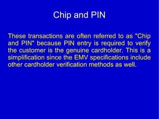 Chip and PIN
These transactions are often referred to as "Chip
and PIN" because PIN entry is required to verify
the customer is the genuine cardholder. This is a
simplification since the EMV specifications include
other cardholder verification methods as well.
 