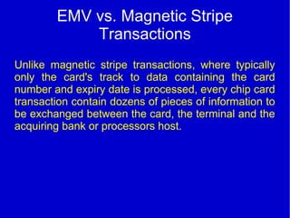 EMV vs. Magnetic Stripe
Transactions
Unlike magnetic stripe transactions, where typically
only the card's track to data containing the card
number and expiry date is processed, every chip card
transaction contain dozens of pieces of information to
be exchanged between the card, the terminal and the
acquiring bank or processors host.
 