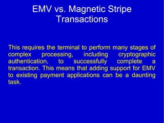 EMV vs. Magnetic Stripe
Transactions
This requires the terminal to perform many stages of
complex processing, including cryptographic
authentication, to successfully complete a
transaction. This means that adding support for EMV
to existing payment applications can be a daunting
task.
 