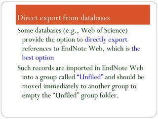 Direct export from databases Some databases (e.g., Web of Science) provide the option to  directly export  references to EndNote Web, which is  the best option Such records are imported in EndNote Web into a group called  “Unfiled”  and should be moved immediately to another group to empty the “Unfiled” group folder.  