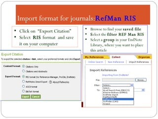 Import format for journals: RefMan RIS Browse to find your  saved file S elect the  filter REF Man RIS Select a  group  in your EndNote Library, where you want to place this article Click on  “Export Citation”  Select  RIS  format  and save it on your computer 