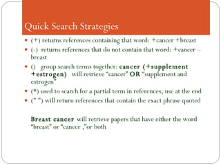   Quick Search Strategies (+) returns references containing that word: +cancer +breast (-)  returns references that do not contain that word: +cancer –breast ()  group search terms together:  cancer (+supplement +estrogen)  will retrieve “cancer”  OR  “supplement and estrogen” (*) used to search for a partial term in references; use at the end (" ") will return references that contain the exact phrase quoted Breast cancer  will retrieve papers that have either the word “breast” or “cancer ,”or both 